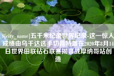 安丘五千米纪录世界纪录-这一惊人成绩由乌干达选手切普特盖在2020年8月14日世界田联钻石联赛揭幕战摩纳哥站创造