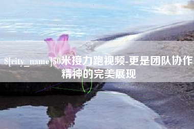 安丘50米接力跑视频-更是团队协作精神的完美展现