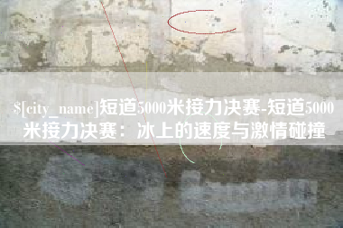 安丘短道5000米接力决赛-短道5000米接力决赛：冰上的速度与激情碰撞