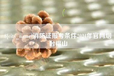 安丘消防证报考条件2024年官网烟台福山